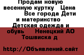 Продам новую весенную куртку › Цена ­ 1 500 - Все города Дети и материнство » Детская одежда и обувь   . Ненецкий АО,Тошвиска д.